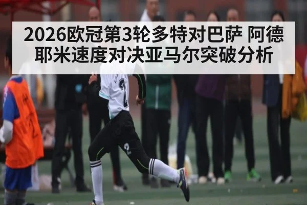 2026欧冠第3轮多特对巴萨 阿德耶米速度对决亚马尔突破分析